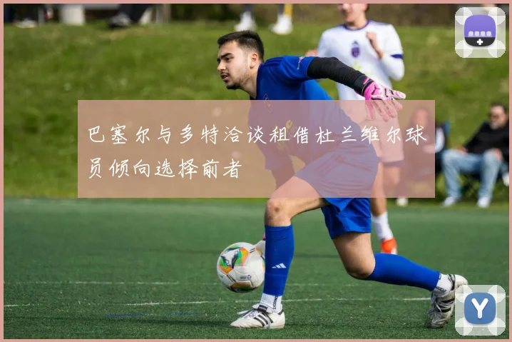 巴塞尔与多特洽谈租借杜兰维尔球员倾向选择前者