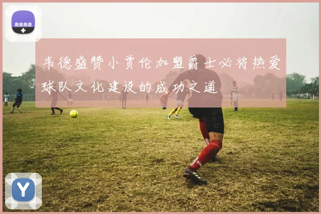 韦德盛赞小贾伦加盟爵士必将热爱球队文化建设的成功之道