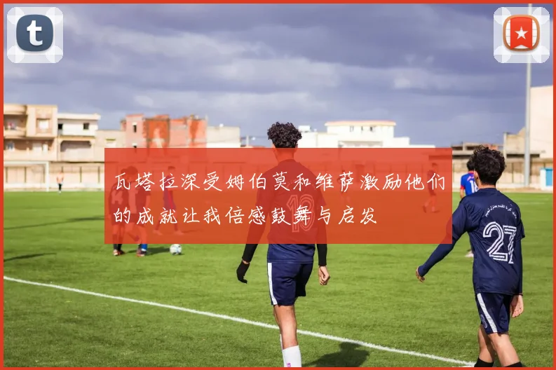 瓦塔拉深受姆伯莫和维萨激励他们的成就让我倍感鼓舞与启发