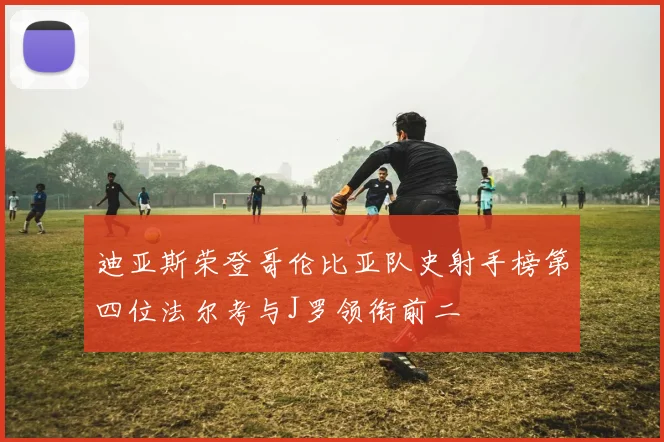 迪亚斯荣登哥伦比亚队史射手榜第四位法尔考与J罗领衔前二