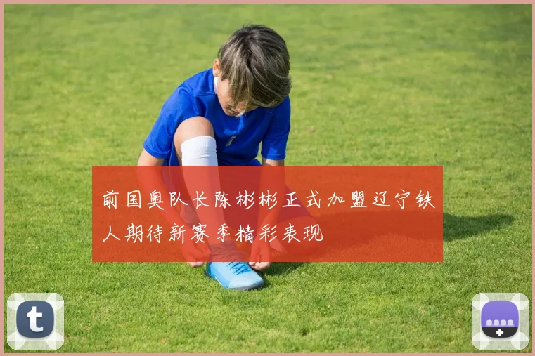 前国奥队长陈彬彬正式加盟辽宁铁人期待新赛季精彩表现