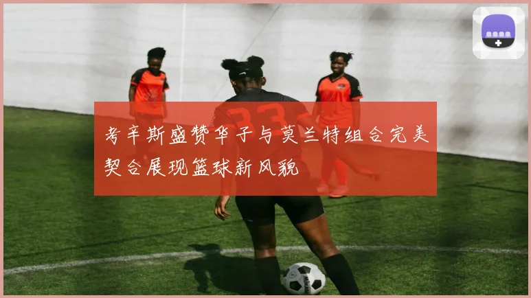 考辛斯盛赞华子与莫兰特组合完美契合展现篮球新风貌